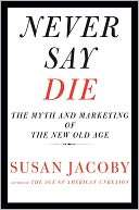  Say Die The Myth and Marketing of the New Old Age by Susan Jacoby 